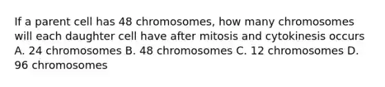 If a parent cell has 48 chromosomes, how many chromosomes will each daughter cell have after mitosis and cytokinesis occurs A. 24 chromosomes B. 48 chromosomes C. 12 chromosomes D. 96 chromosomes