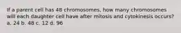 If a parent cell has 48 chromosomes, how many chromosomes will each daughter cell have after mitosis and cytokinesis occurs? a. 24 b. 48 c. 12 d. 96