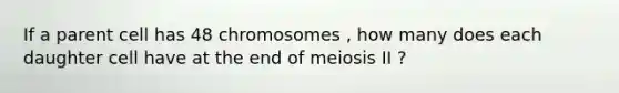 If a parent cell has 48 chromosomes , how many does each daughter cell have at the end of meiosis II ?