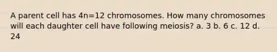 A parent cell has 4n=12 chromosomes. How many chromosomes will each daughter cell have following meiosis? a. 3 b. 6 c. 12 d. 24