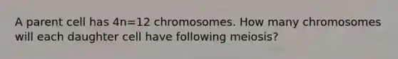 A parent cell has 4n=12 chromosomes. How many chromosomes will each daughter cell have following meiosis?