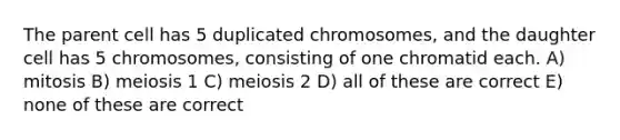 The parent cell has 5 duplicated chromosomes, and the daughter cell has 5 chromosomes, consisting of one chromatid each. A) mitosis B) meiosis 1 C) meiosis 2 D) all of these are correct E) none of these are correct