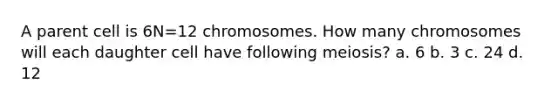 A parent cell is 6N=12 chromosomes. How many chromosomes will each daughter cell have following meiosis? a. 6 b. 3 c. 24 d. 12