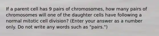 If a parent cell has 9 pairs of chromosomes, how many pairs of chromosomes will one of the daughter cells have following a normal mitotic cell division? (Enter your answer as a number only. Do not write any words such as "pairs.")