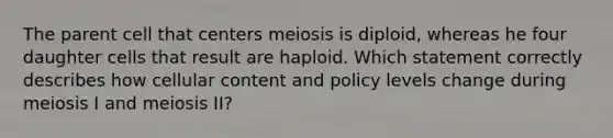 The parent cell that centers meiosis is diploid, whereas he four daughter cells that result are haploid. Which statement correctly describes how cellular content and policy levels change during meiosis I and meiosis II?