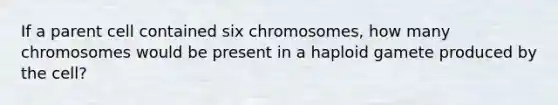 If a parent cell contained six chromosomes, how many chromosomes would be present in a haploid gamete produced by the cell?