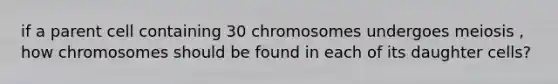 if a parent cell containing 30 chromosomes undergoes meiosis , how chromosomes should be found in each of its daughter cells?