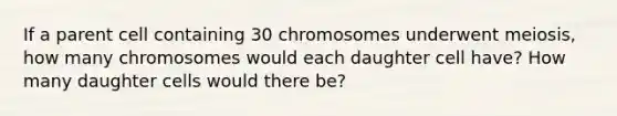 If a parent cell containing 30 chromosomes underwent meiosis, how many chromosomes would each daughter cell have? How many daughter cells would there be?