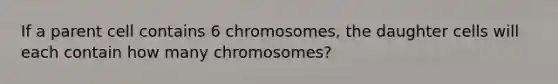 If a parent cell contains 6 chromosomes, the daughter cells will each contain how many chromosomes?