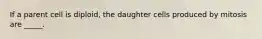 If a parent cell is diploid, the daughter cells produced by mitosis are _____.