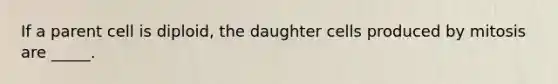 If a parent cell is diploid, the daughter cells produced by mitosis are _____.