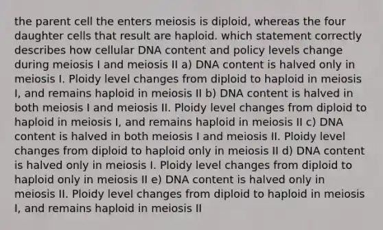 the parent cell the enters meiosis is diploid, whereas the four daughter cells that result are haploid. which statement correctly describes how cellular DNA content and policy levels change during meiosis I and meiosis II a) DNA content is halved only in meiosis I. Ploidy level changes from diploid to haploid in meiosis I, and remains haploid in meiosis II b) DNA content is halved in both meiosis I and meiosis II. Ploidy level changes from diploid to haploid in meiosis I, and remains haploid in meiosis II c) DNA content is halved in both meiosis I and meiosis II. Ploidy level changes from diploid to haploid only in meiosis II d) DNA content is halved only in meiosis I. Ploidy level changes from diploid to haploid only in meiosis II e) DNA content is halved only in meiosis II. Ploidy level changes from diploid to haploid in meiosis I, and remains haploid in meiosis II