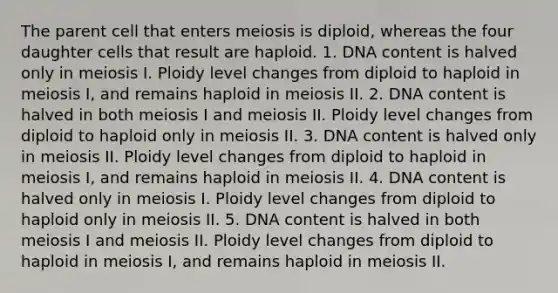 The parent cell that enters meiosis is diploid, whereas the four daughter cells that result are haploid. 1. DNA content is halved only in meiosis I. Ploidy level changes from diploid to haploid in meiosis I, and remains haploid in meiosis II. 2. DNA content is halved in both meiosis I and meiosis II. Ploidy level changes from diploid to haploid only in meiosis II. 3. DNA content is halved only in meiosis II. Ploidy level changes from diploid to haploid in meiosis I, and remains haploid in meiosis II. 4. DNA content is halved only in meiosis I. Ploidy level changes from diploid to haploid only in meiosis II. 5. DNA content is halved in both meiosis I and meiosis II. Ploidy level changes from diploid to haploid in meiosis I, and remains haploid in meiosis II.