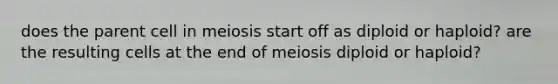 does the parent cell in meiosis start off as diploid or haploid? are the resulting cells at the end of meiosis diploid or haploid?