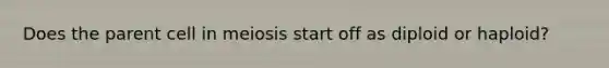 Does the parent cell in meiosis start off as diploid or haploid?