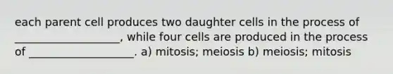 each parent cell produces two daughter cells in the process of ___________________, while four cells are produced in the process of ___________________. a) mitosis; meiosis b) meiosis; mitosis