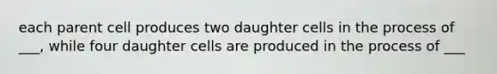 each parent cell produces two daughter cells in the process of ___, while four daughter cells are produced in the process of ___