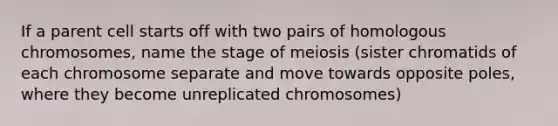 If a parent cell starts off with two pairs of homologous chromosomes, name the stage of meiosis (sister chromatids of each chromosome separate and move towards opposite poles, where they become unreplicated chromosomes)