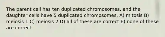 The parent cell has ten duplicated chromosomes, and the daughter cells have 5 duplicated chromosomes. A) mitosis B) meiosis 1 C) meiosis 2 D) all of these are correct E) none of these are correct