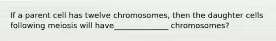 If a parent cell has twelve chromosomes, then the daughter cells following meiosis will have______________ chromosomes?