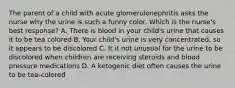 The parent of a child with acute glomerulonephritis asks the nurse why the urine is such a funny color. Which is the nurse's best response? A. There is blood in your child's urine that causes it to be tea colored B. Your child's urine is very concentrated, so it appears to be discolored C. It it not unusual for the urine to be discolored when children are receiving steroids and blood pressure medications D. A ketogenic diet often causes the urine to be tea-colored