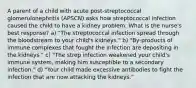 A parent of a child with acute post-streptococcal glomerulonephritis (APSCN) asks how streptococcal infection caused the child to have a kidney problem. What is the nurse's best response? a) "The streptococcal infection spread through the bloodstream to your child's kidneys." b) "By-products of immune complexes that fought the infection are depositing in the kidneys." c) "The strep infection weakened your child's immune system, making him susceptible to a secondary infection." d) "Your child made excessive antibodies to fight the infection that are now attacking the kidneys."