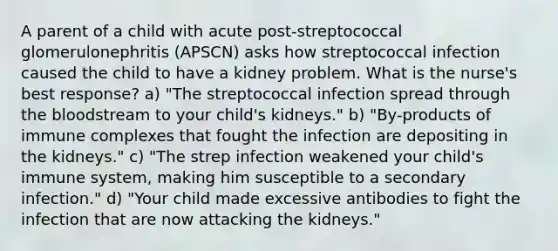 A parent of a child with acute post-streptococcal glomerulonephritis (APSCN) asks how streptococcal infection caused the child to have a kidney problem. What is the nurse's best response? a) "The streptococcal infection spread through the bloodstream to your child's kidneys." b) "By-products of immune complexes that fought the infection are depositing in the kidneys." c) "The strep infection weakened your child's immune system, making him susceptible to a secondary infection." d) "Your child made excessive antibodies to fight the infection that are now attacking the kidneys."