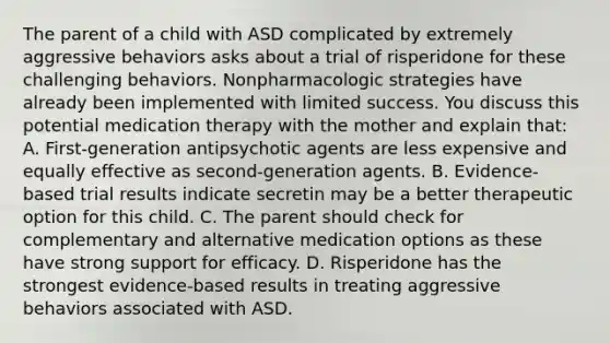 The parent of a child with ASD complicated by extremely aggressive behaviors asks about a trial of risperidone for these challenging behaviors. Nonpharmacologic strategies have already been implemented with limited success. You discuss this potential medication therapy with the mother and explain that: A. First-generation antipsychotic agents are less expensive and equally effective as second-generation agents. B. Evidence-based trial results indicate secretin may be a better therapeutic option for this child. C. The parent should check for complementary and alternative medication options as these have strong support for efficacy. D. Risperidone has the strongest evidence-based results in treating aggressive behaviors associated with ASD.