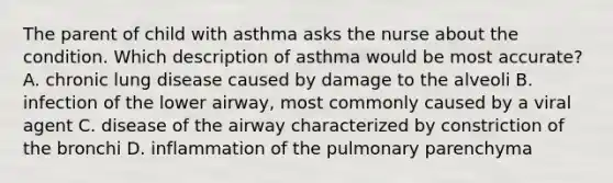 The parent of child with asthma asks the nurse about the condition. Which description of asthma would be most accurate? A. chronic lung disease caused by damage to the alveoli B. infection of the lower airway, most commonly caused by a viral agent C. disease of the airway characterized by constriction of the bronchi D. inflammation of the pulmonary parenchyma