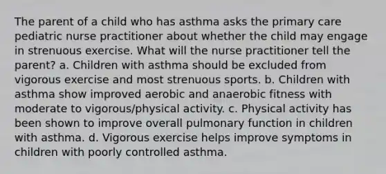 The parent of a child who has asthma asks the primary care pediatric nurse practitioner about whether the child may engage in strenuous exercise. What will the nurse practitioner tell the parent? a. Children with asthma should be excluded from vigorous exercise and most strenuous sports. b. Children with asthma show improved aerobic and anaerobic fitness with moderate to vigorous/physical activity. c. Physical activity has been shown to improve overall pulmonary function in children with asthma. d. Vigorous exercise helps improve symptoms in children with poorly controlled asthma.