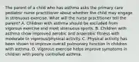 The parent of a child who has asthma asks the primary care pediatric nurse practitioner about whether the child may engage in strenuous exercise. What will the nurse practitioner tell the parent? A. Children with asthma should be excluded from vigorous exercise and most strenuous sports. B. Children with asthma show improved aerobic and anaerobic fitness with moderate to vigorous/physical activity. C. Physical activity has been shown to improve overall pulmonary function in children with asthma. D. Vigorous exercise helps improve symptoms in children with poorly controlled asthma.