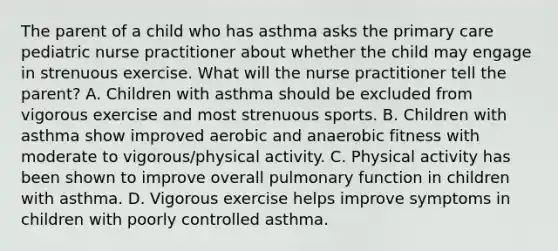 The parent of a child who has asthma asks the primary care pediatric nurse practitioner about whether the child may engage in strenuous exercise. What will the nurse practitioner tell the parent? A. Children with asthma should be excluded from vigorous exercise and most strenuous sports. B. Children with asthma show improved aerobic and anaerobic fitness with moderate to vigorous/physical activity. C. Physical activity has been shown to improve overall pulmonary function in children with asthma. D. Vigorous exercise helps improve symptoms in children with poorly controlled asthma.