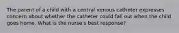 The parent of a child with a central venous catheter expresses concern about whether the catheter could fall out when the child goes home. What is the nurse's best response?