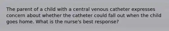 The parent of a child with a central venous catheter expresses concern about whether the catheter could fall out when the child goes home. What is the nurse's best response?