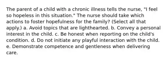 The parent of a child with a chronic illness tells the nurse, "I feel so hopeless in this situation." The nurse should take which actions to foster hopefulness for the family? (Select all that apply.) a. Avoid topics that are lighthearted. b. Convey a personal interest in the child. c. Be honest when reporting on the child's condition. d. Do not initiate any playful interaction with the child. e. Demonstrate competence and gentleness when delivering care.