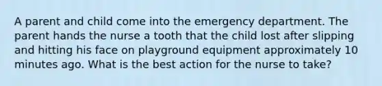 A parent and child come into the emergency department. The parent hands the nurse a tooth that the child lost after slipping and hitting his face on playground equipment approximately 10 minutes ago. What is the best action for the nurse to take?