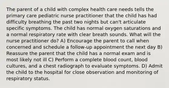 The parent of a child with complex health care needs tells the primary care pediatric nurse practitioner that the child has had difficulty breathing the past two nights but can't articulate specific symptoms. The child has normal oxygen saturations and a normal respiratory rate with clear breath sounds. What will the nurse practitioner do? A) Encourage the parent to call when concerned and schedule a follow-up appointment the next day B) Reassure the parent that the child has a normal exam and is most likely not ill C) Perform a complete blood count, blood cultures, and a chest radiograph to evaluate symptoms. D) Admit the child to the hospital for close observation and monitoring of respiratory status.