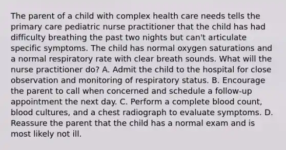 The parent of a child with complex health care needs tells the primary care pediatric nurse practitioner that the child has had difficulty breathing the past two nights but can't articulate specific symptoms. The child has normal oxygen saturations and a normal respiratory rate with clear breath sounds. What will the nurse practitioner do? A. Admit the child to the hospital for close observation and monitoring of respiratory status. B. Encourage the parent to call when concerned and schedule a follow-up appointment the next day. C. Perform a complete blood count, blood cultures, and a chest radiograph to evaluate symptoms. D. Reassure the parent that the child has a normal exam and is most likely not ill.