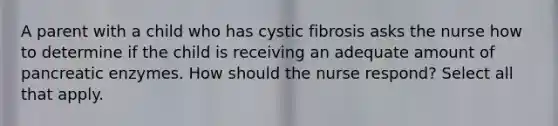 A parent with a child who has cystic fibrosis asks the nurse how to determine if the child is receiving an adequate amount of pancreatic enzymes. How should the nurse respond? Select all that apply.