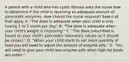 A parent with a child who has cystic fibrosis asks the nurse how to determine if the child is receiving an adequate amount of pancreatic enzymes. How should the nurse respond? Select all that apply. A. "The dose is adequate when your child is only having 1 to 2 stools per day." B. "The dose is adequate when your child's weight is improving." C. "The dose prescribed is based on your child's pancreatic laboratory values so it should be correct." D. "When your child starts to eat more quantity of food you will need to adjust the amount of enzyme pills." E. "You will need to give your child less enzyme pills when high-fat foods are eaten."