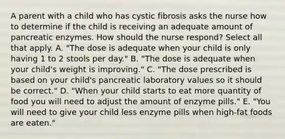 A parent with a child who has cystic fibrosis asks the nurse how to determine if the child is receiving an adequate amount of pancreatic enzymes. How should the nurse respond? Select all that apply. A. "The dose is adequate when your child is only having 1 to 2 stools per day." B. "The dose is adequate when your child's weight is improving." C. "The dose prescribed is based on your child's pancreatic laboratory values so it should be correct." D. "When your child starts to eat more quantity of food you will need to adjust the amount of enzyme pills." E. "You will need to give your child less enzyme pills when high-fat foods are eaten."