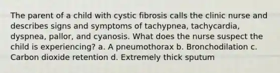 The parent of a child with cystic fibrosis calls the clinic nurse and describes signs and symptoms of tachypnea, tachycardia, dyspnea, pallor, and cyanosis. What does the nurse suspect the child is experiencing? a. A pneumothorax b. Bronchodilation c. Carbon dioxide retention d. Extremely thick sputum