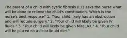 The parent of a child with cystic fibrosis (CF) asks the nurse what will be done to relieve the child's constipation. Which is the nurse's best response? 1. "Your child likely has an obstruction and will require surgery." 2. "Your child will likely be given IV fluids." 3. "Your child will likely be given MiraLAX." 4. "Your child will be placed on a clear liquid diet."