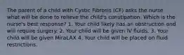 The parent of a child with Cystic Fibrosis (CF) asks the nurse what will be done to relieve the child's constipation. Which is the nurse's best response? 1. Your child likely has an obstruction and will require surgery. 2. Your child will be given IV fluids. 3. Your child will be given MiraLAX 4. Your child will be placed on fluid restrictions.