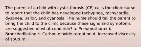 The parent of a child with cystic fibrosis (CF) calls the clinic nurse to report that the child has developed tachypnea, tachycardia, dyspnea, pallor, and cyanosis. The nurse should tell the parent to bring the child to the clinic because these signs and symptoms are suggestive of what condition? a. Pneumothorax b. Bronchodilation c. Carbon dioxide retention d. Increased viscosity of sputum