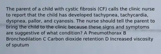 The parent of a child with cystic fibrosis (CF) calls the clinic nurse to report that the child has developed tachypnea, tachycardia, dyspnea, pallor, and cyanosis. The nurse should tell the parent to bring the child to the clinic because these signs and symptoms are suggestive of what condition? A Pneumothorax B Bronchodilation C Carbon dioxide retention D Increased viscosity of sputum