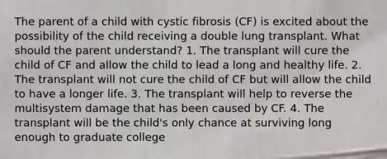 The parent of a child with cystic fibrosis (CF) is excited about the possibility of the child receiving a double lung transplant. What should the parent understand? 1. The transplant will cure the child of CF and allow the child to lead a long and healthy life. 2. The transplant will not cure the child of CF but will allow the child to have a longer life. 3. The transplant will help to reverse the multisystem damage that has been caused by CF. 4. The transplant will be the child's only chance at surviving long enough to graduate college