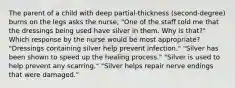 The parent of a child with deep partial-thickness (second-degree) burns on the legs asks the nurse, "One of the staff told me that the dressings being used have silver in them. Why is that?" Which response by the nurse would be most appropriate? "Dressings containing silver help prevent infection." "Silver has been shown to speed up the healing process." "Silver is used to help prevent any scarring." "Silver helps repair nerve endings that were damaged."