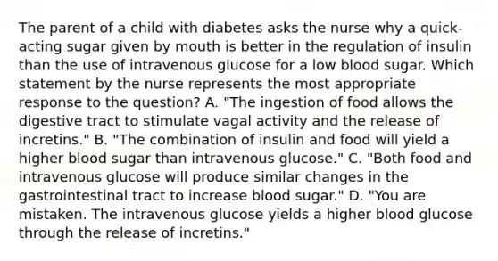 The parent of a child with diabetes asks the nurse why a quick-acting sugar given by mouth is better in the regulation of insulin than the use of intravenous glucose for a low blood sugar. Which statement by the nurse represents the most appropriate response to the question? A. "The ingestion of food allows the digestive tract to stimulate vagal activity and the release of incretins." B. "The combination of insulin and food will yield a higher blood sugar than intravenous glucose." C. "Both food and intravenous glucose will produce similar changes in the gastrointestinal tract to increase blood sugar." D. "You are mistaken. The intravenous glucose yields a higher blood glucose through the release of incretins."