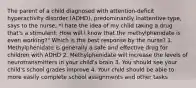 The parent of a child diagnosed with attention-deficit hyperactivity disorder (ADHD), predominantly inattentive type, says to the nurse, *I hate the idea of my child taking a drug that's a stimulant. How will I know that the methylphenidate is even working?" Which is the best response by the nurse? 1. Methylphenidate is generally a safe and effective drug for children with ADHD 2. Methylphenidate will increase the levels of neurotransmitters in your child's brain 3. You should see your child's school grades improve 4. Your child should be able to more easily complete school assignments and other tasks